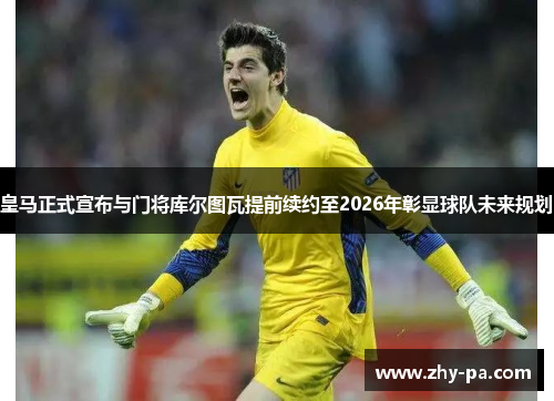 皇马正式宣布与门将库尔图瓦提前续约至2026年彰显球队未来规划
