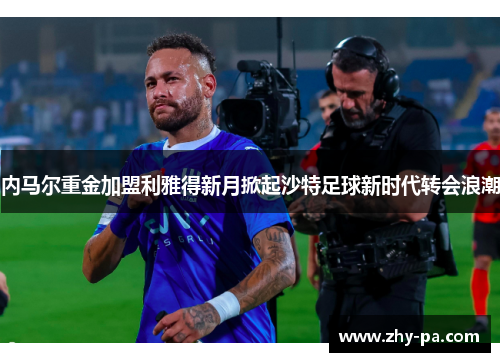 内马尔重金加盟利雅得新月掀起沙特足球新时代转会浪潮