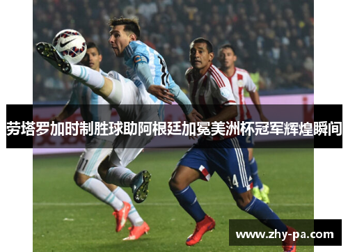 劳塔罗加时制胜球助阿根廷加冕美洲杯冠军辉煌瞬间