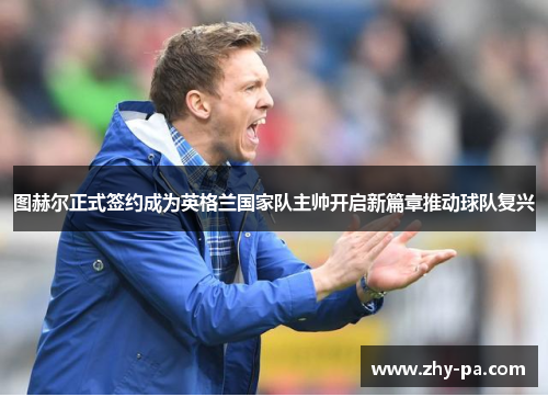 图赫尔正式签约成为英格兰国家队主帅开启新篇章推动球队复兴 图赫尔正式签约成为英格兰国家队主帅开启新篇章推动球队复兴