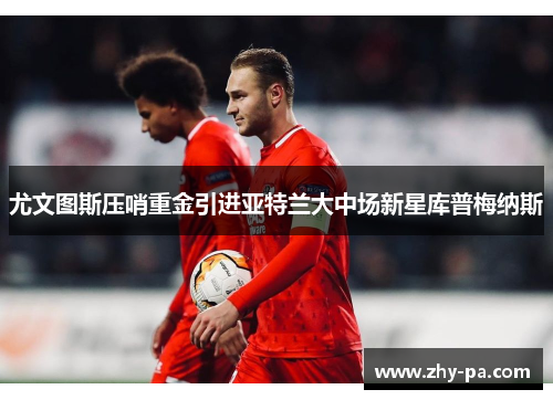 尤文图斯压哨重金引进亚特兰大中场新星库普梅纳斯