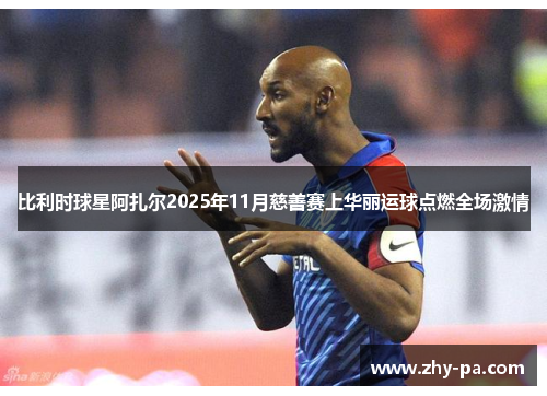 比利时球星阿扎尔2025年11月慈善赛上华丽运球点燃全场激情