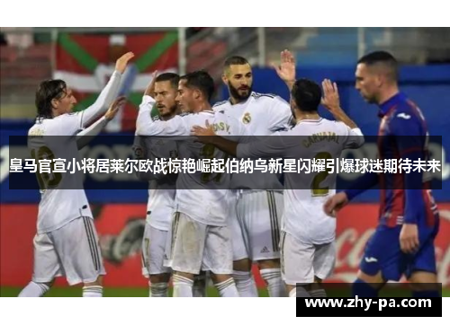 皇马官宣小将居莱尔欧战惊艳崛起伯纳乌新星闪耀引爆球迷期待未来