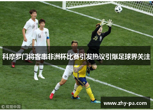 科摩罗门将客串非洲杯比赛引发热议引爆足球界关注