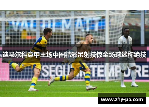 迪马尔科意甲主场中圈精彩吊射技惊全场球迷称绝技