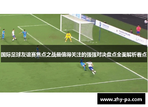 国际足球友谊赛焦点之战最值得关注的强强对决盘点全面解析看点 国际足球友谊赛焦点之战最值得关注的强强对决盘点全面解析看点
