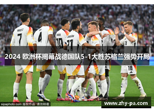2024 欧洲杯揭幕战德国队5-1大胜苏格兰强势开局 2024 欧洲杯揭幕战德国队5-1大胜苏格兰强势开局