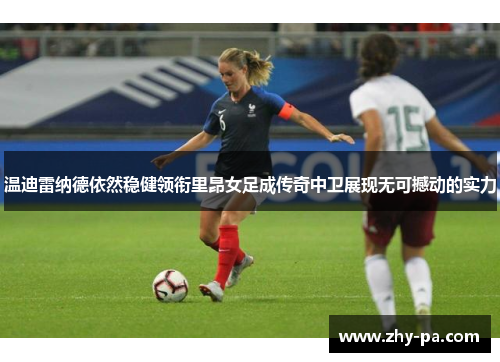 温迪雷纳德依然稳健领衔里昂女足成传奇中卫展现无可撼动的实力 温迪雷纳德依然稳健领衔里昂女足成传奇中卫展现无可撼动的实力