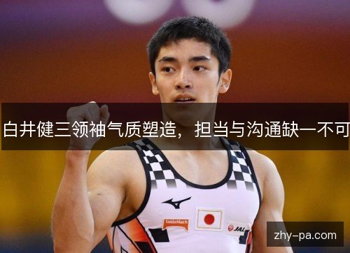 白井健三领袖气质塑造,担当与沟通缺一不可 白井健三领袖气质塑造,担当与沟通缺一不可